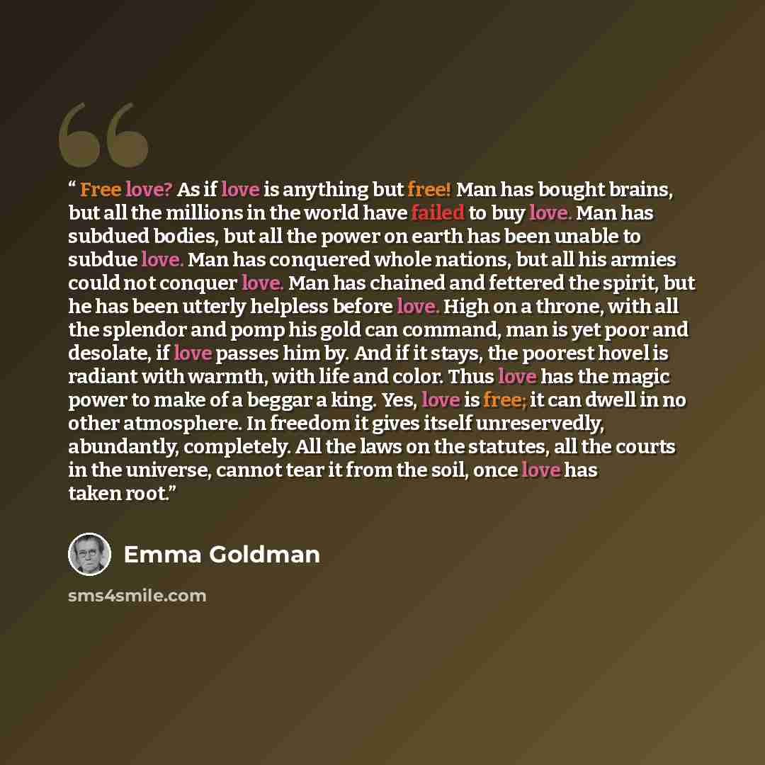“Free love? As if love is anything but free! Man has bought brains, but all the millions in the world have failed to buy love. Man has subdued bodies, but all the power on earth has been unable to subdue love. Man has conquered whole nations, but all his armies could not conquer love. Man has…” quote by Emma Goldman