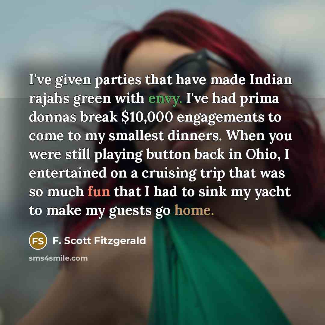 “I've given parties that have made Indian rajahs green with envy. I've had prima donnas break $10,000 engagements to come to my smallest dinners. When you were still playing button back in Ohio, I entertained on a cruising trip that was so much fun that I had to sink my yacht to make my guests go…” quote by F. Scott Fitzgerald