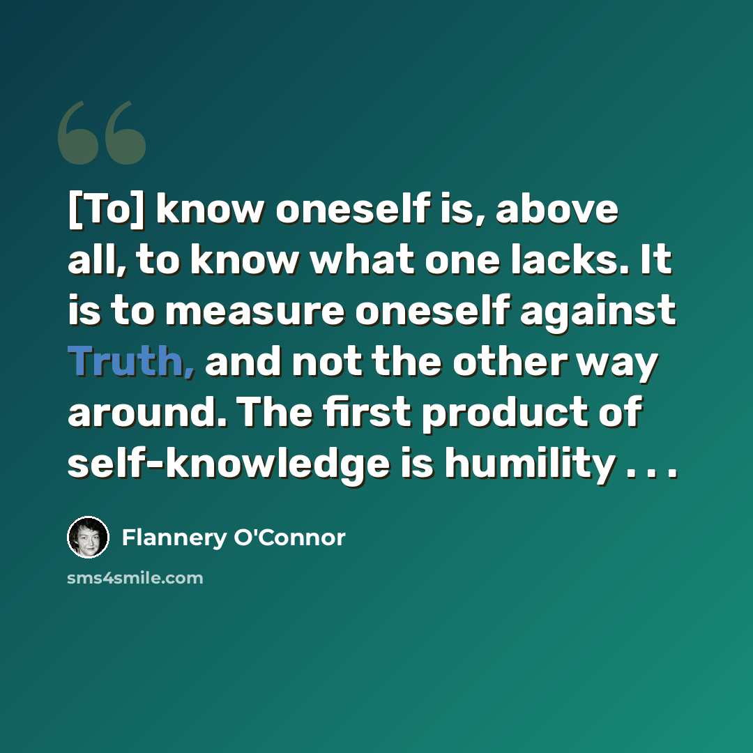 “[To] know oneself is, above all, to know what one lacks. It is to measure oneself against Truth, and not the other way around. The first product of self-knowledge is humility . . .” quote by Flannery O'Connor