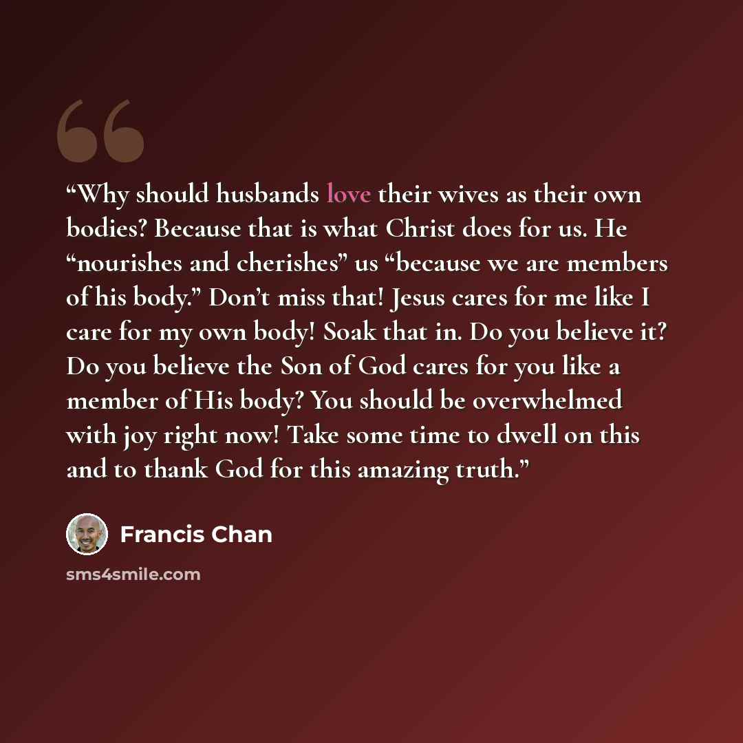 “Why should husbands love their wives as their own bodies? Because that is what Christ does for us. He “nourishes and cherishes” us “because we are members of his body.” Don’t miss that! Jesus cares for me like I care for my own body! Soak that in. Do you believe it? Do you believe the Son of God…” quote by Francis Chan