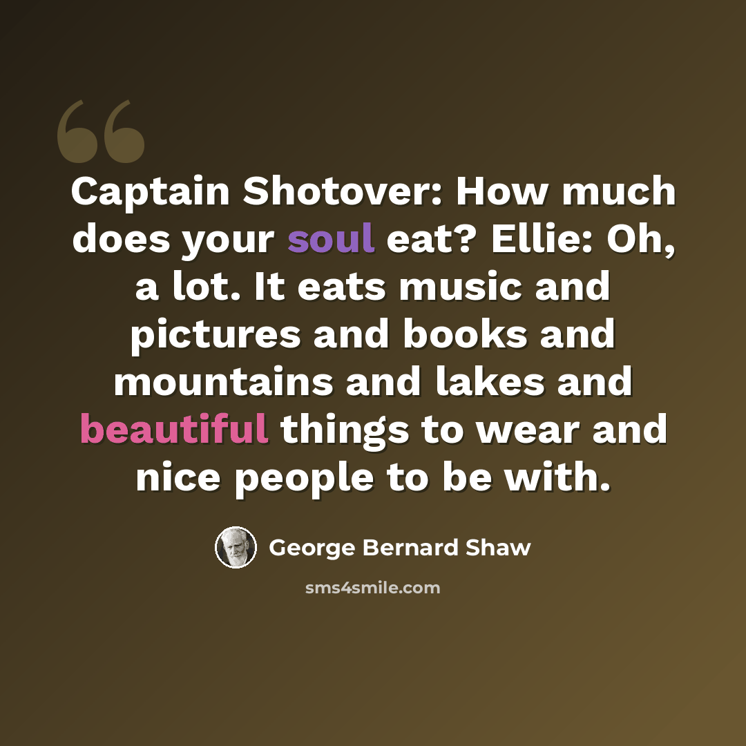 “Captain Shotover: How much does your soul eat? Ellie: Oh, a lot. It eats music and pictures and books and mountains and lakes and beautiful things to wear and nice people to be with.” quote by George Bernard Shaw
