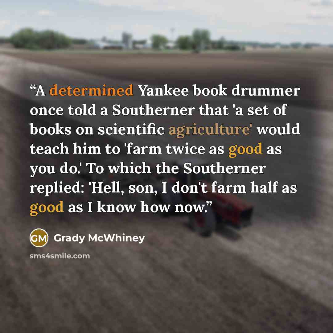“A determined Yankee book drummer once told a Southerner that 'a set of books on scientific agriculture' would teach him to 'farm twice as good as you do.' To which the Southerner replied: 'Hell, son, I don't farm half as good as I know how now.” quote by Grady McWhiney
