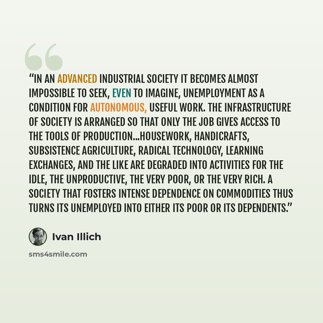 “In an advanced industrial society it becomes almost impossible to seek, even to imagine, unemployment as a condition for autonomous, useful work. The infrastructure of society is arranged so that only the job gives access to the tools of production...Housework, handicrafts, subsistence…” quote by Ivan Illich