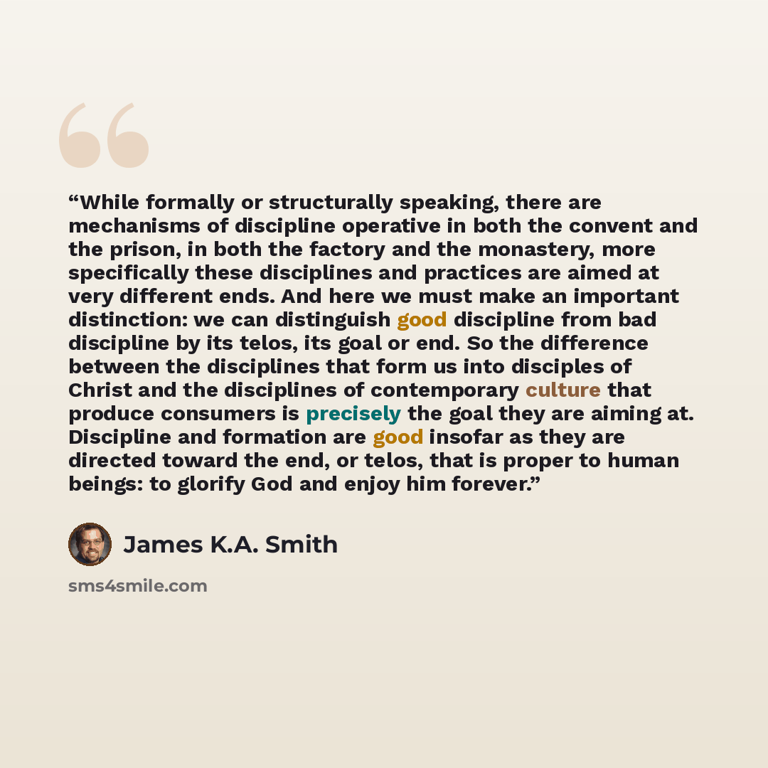 “While formally or structurally speaking, there are mechanisms of discipline operative in both the convent and the prison, in both the factory and the monastery, more specifically these disciplines and practices are aimed at very different ends. And here we must make an important distinction: we…” quote by James K.A. Smith