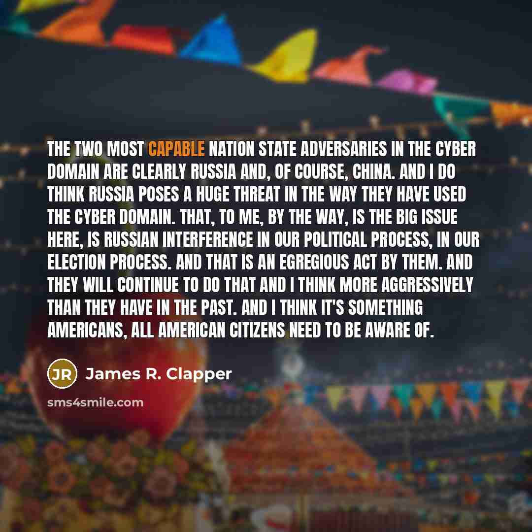 “The two most capable nation state adversaries in the cyber domain are clearly Russia and, of course, China. And I do think Russia poses a huge threat in the way they have used the cyber domain. That, to me, by the way, is the big issue here, is Russian interference in our political process, in our…” quote by James R. Clapper