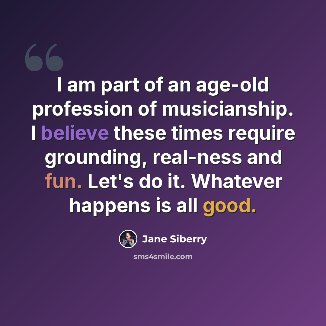“I am part of an age-old profession of musicianship. I believe these times require grounding, real-ness and fun. Let's do it. Whatever happens is all good.” quote by Jane Siberry