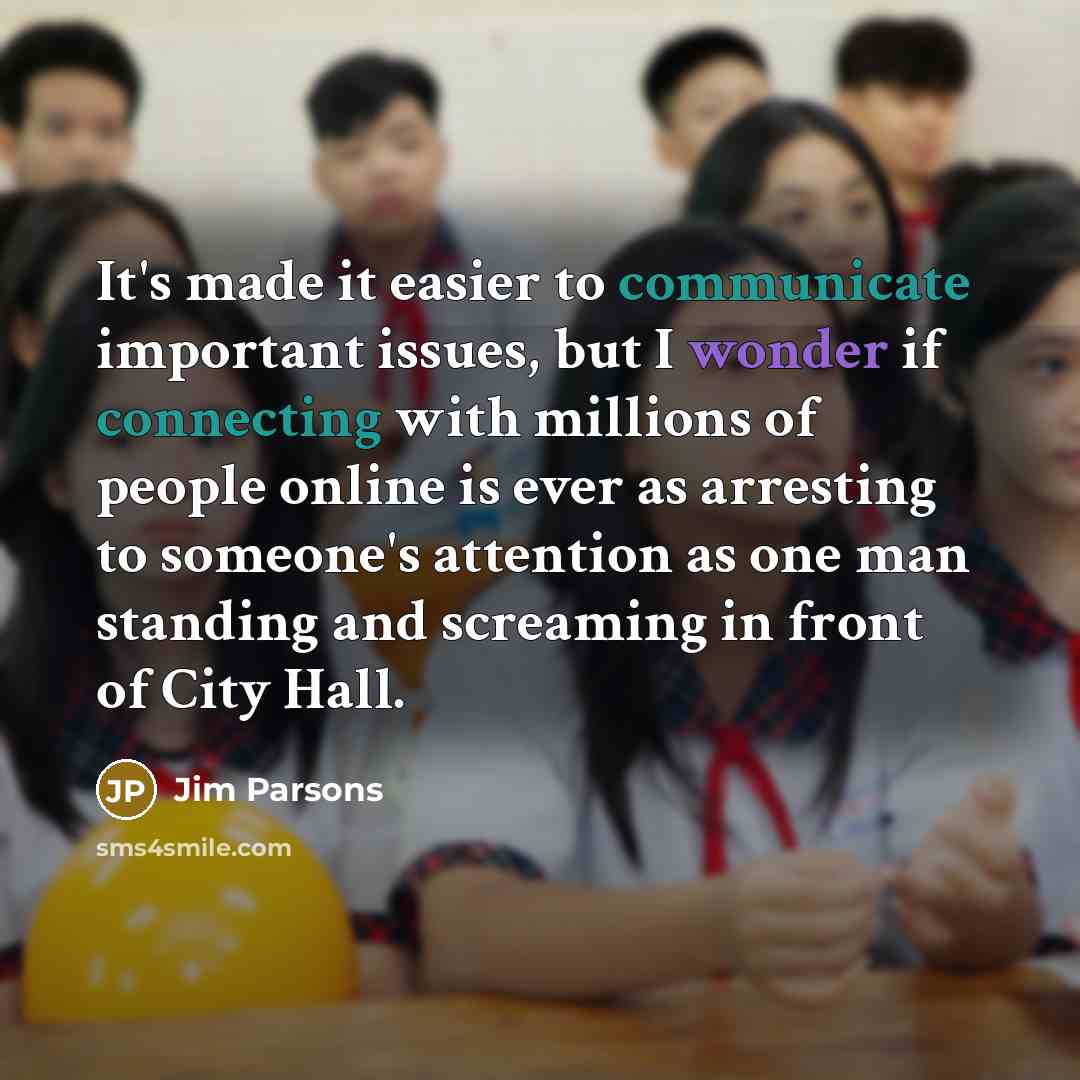 “It's made it easier to communicate important issues, but I wonder if connecting with millions of people online is ever as arresting to someone's attention as one man standing and screaming in front of City Hall.” quote by Jim Parsons