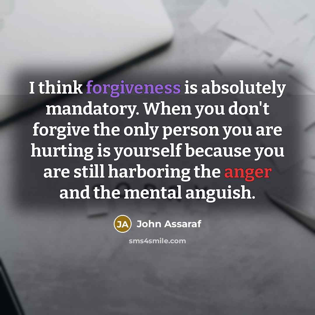 “I think forgiveness is absolutely mandatory. When you don't forgive the only person you are hurting is yourself because you are still harboring the anger and the mental anguish.” quote by John Assaraf