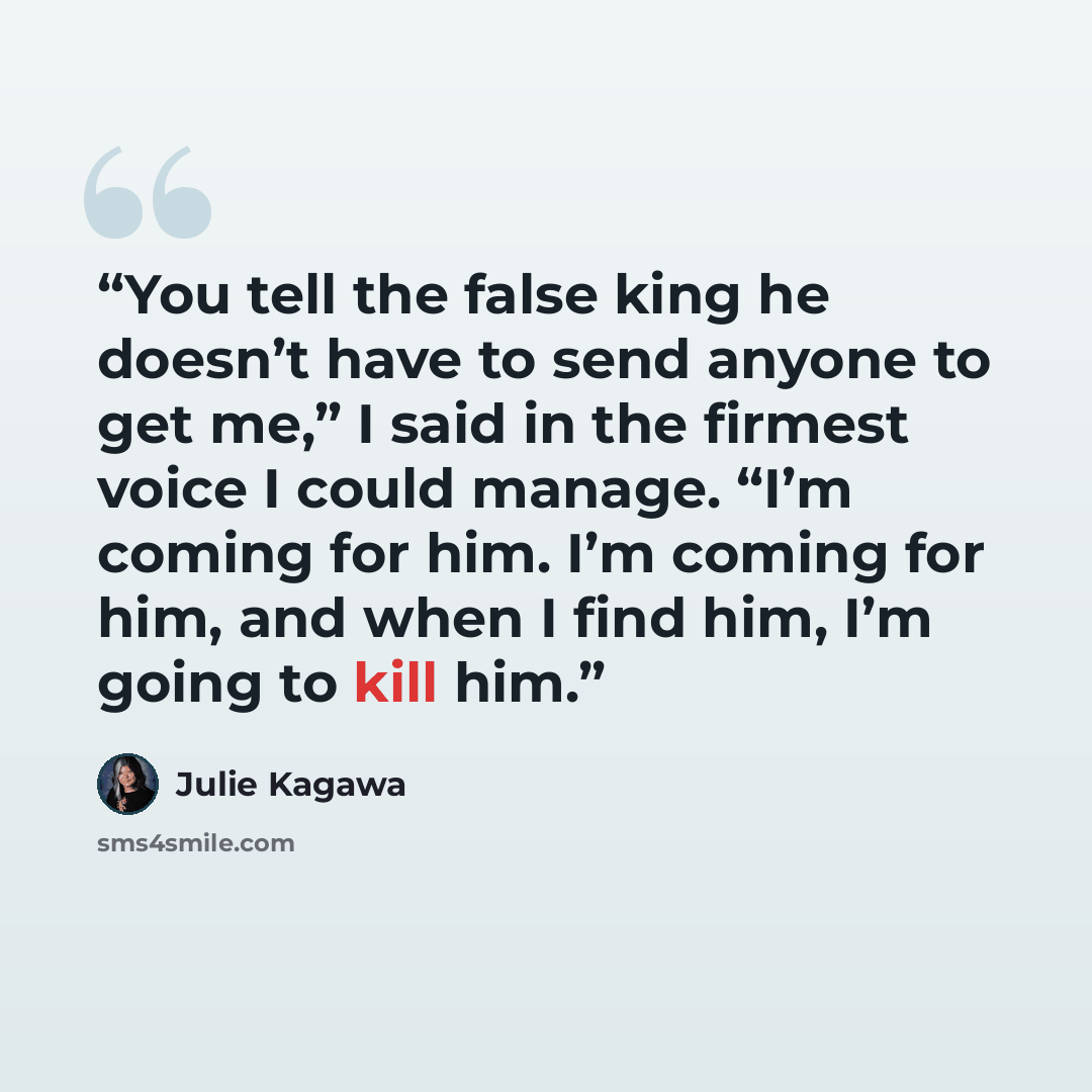 “You tell the false king he doesn’t have to send anyone to get me,” I said in the firmest voice I could manage. “I’m coming for him. I’m coming for him, and when I find him, I’m going to kill him.” quote by Julie Kagawa