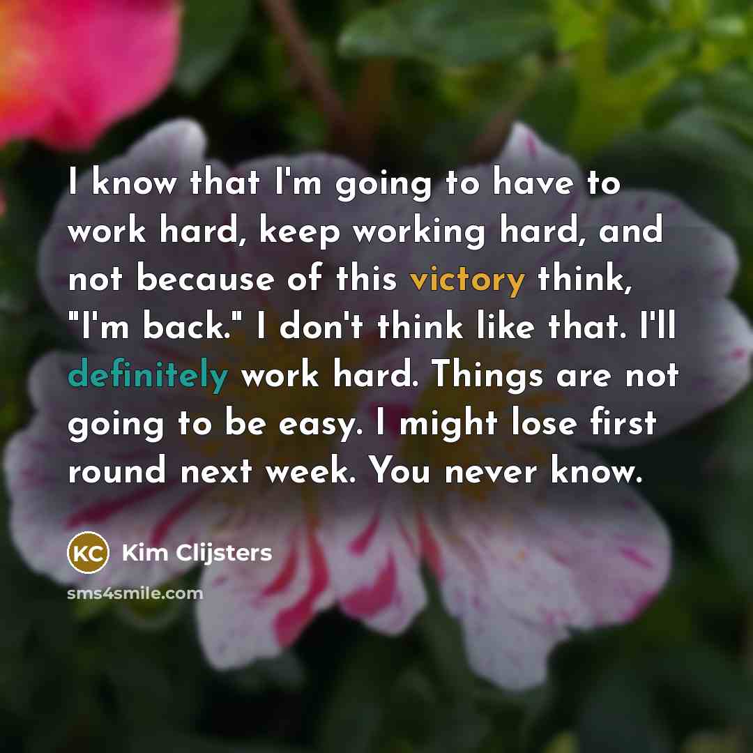 “I know that I'm going to have to work hard, keep working hard, and not because of this victory think, "I'm back." I don't think like that. I'll definitely work hard. Things are not going to be easy. I might lose first round next week. You never know.” quote by Kim Clijsters