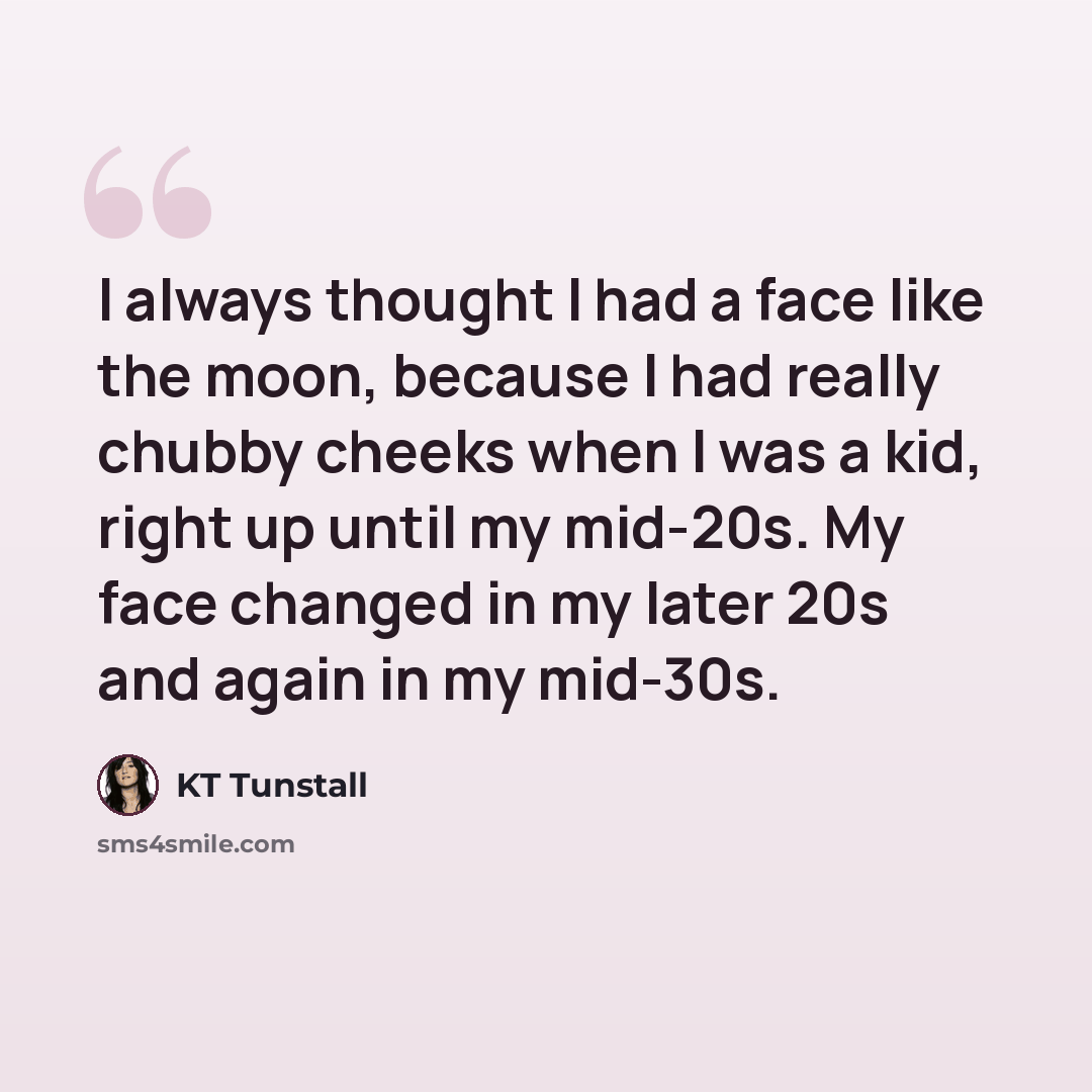 “I always thought I had a face like the moon, because I had really chubby cheeks when I was a kid, right up until my mid-20s. My face changed in my later 20s and again in my mid-30s.” quote by KT Tunstall