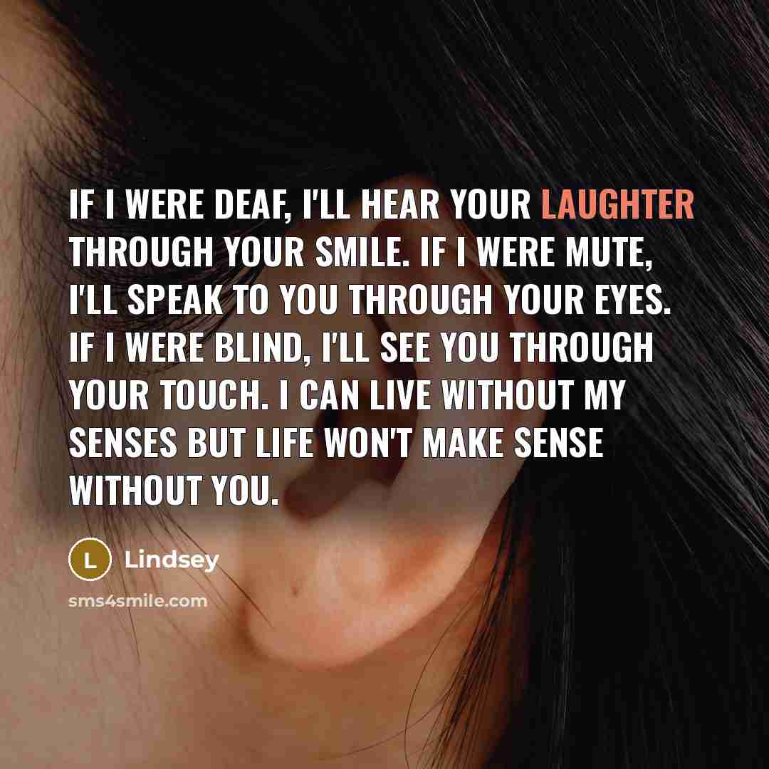 “If I were deaf, I'll hear your laughter through your smile. If I were mute, I'll speak to you through your eyes. If I were blind, I'll see you through your touch. I can live without my senses but life won't make sense without you.” quote by Lindsey