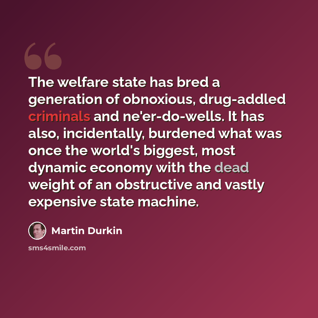 “The welfare state has bred a generation of obnoxious, drug-addled criminals and ne'er-do-wells. It has also, incidentally, burdened what was once the world's biggest, most dynamic economy with the dead weight of an obstructive and vastly expensive state machine.” quote by Martin Durkin