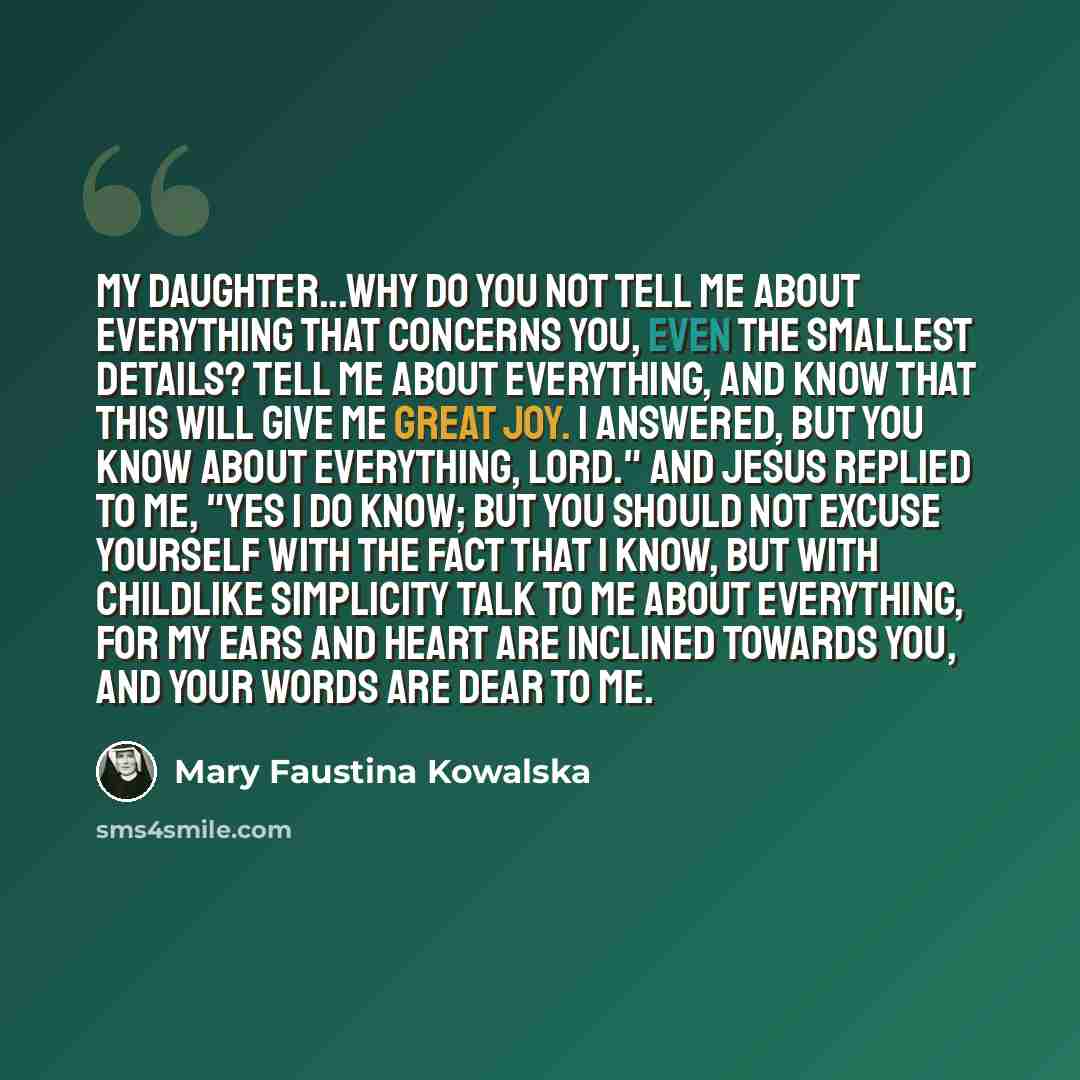 “My daughter...why do you not tell me about everything that concerns you, even the smallest details? Tell Me about everything, and know that this will give Me great joy. I answered, But You know about everything, Lord." And Jesus replied to me, "Yes I do know; but you should not excuse yourself…” quote by Mary Faustina Kowalska