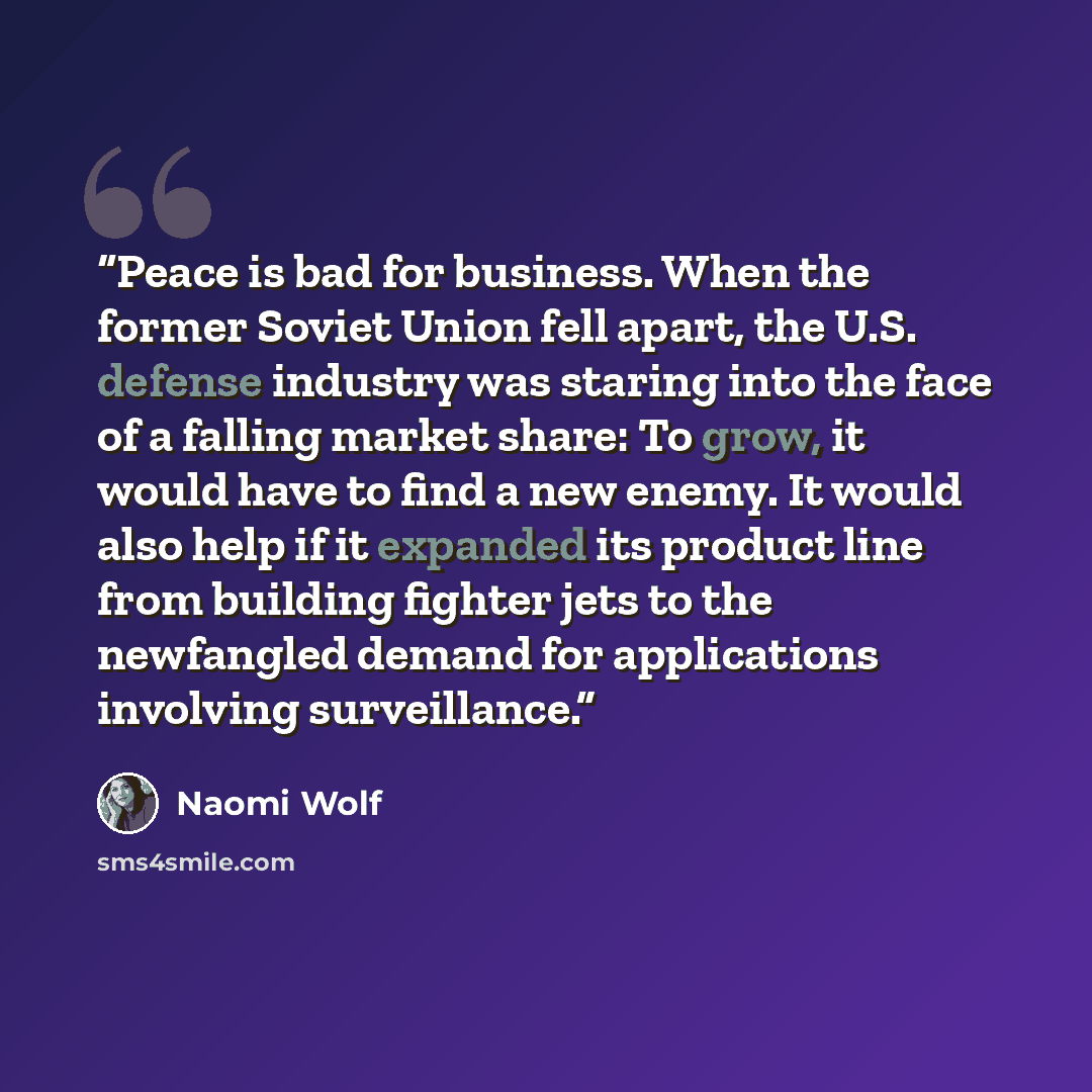 “Peace is bad for business. When the former Soviet Union fell apart, the U.S. defense industry was staring into the face of a falling market share: To grow, it would have to find a new enemy. It would also help if it expanded its product line from building fighter jets to the newfangled demand for…” quote by Naomi Wolf