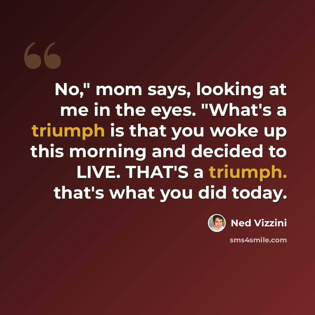 “No," mom says, looking at me in the eyes. "What's a triumph is that you woke up this morning and decided to LIVE. THAT'S a triumph. that's what you did today.” quote by Ned Vizzini
