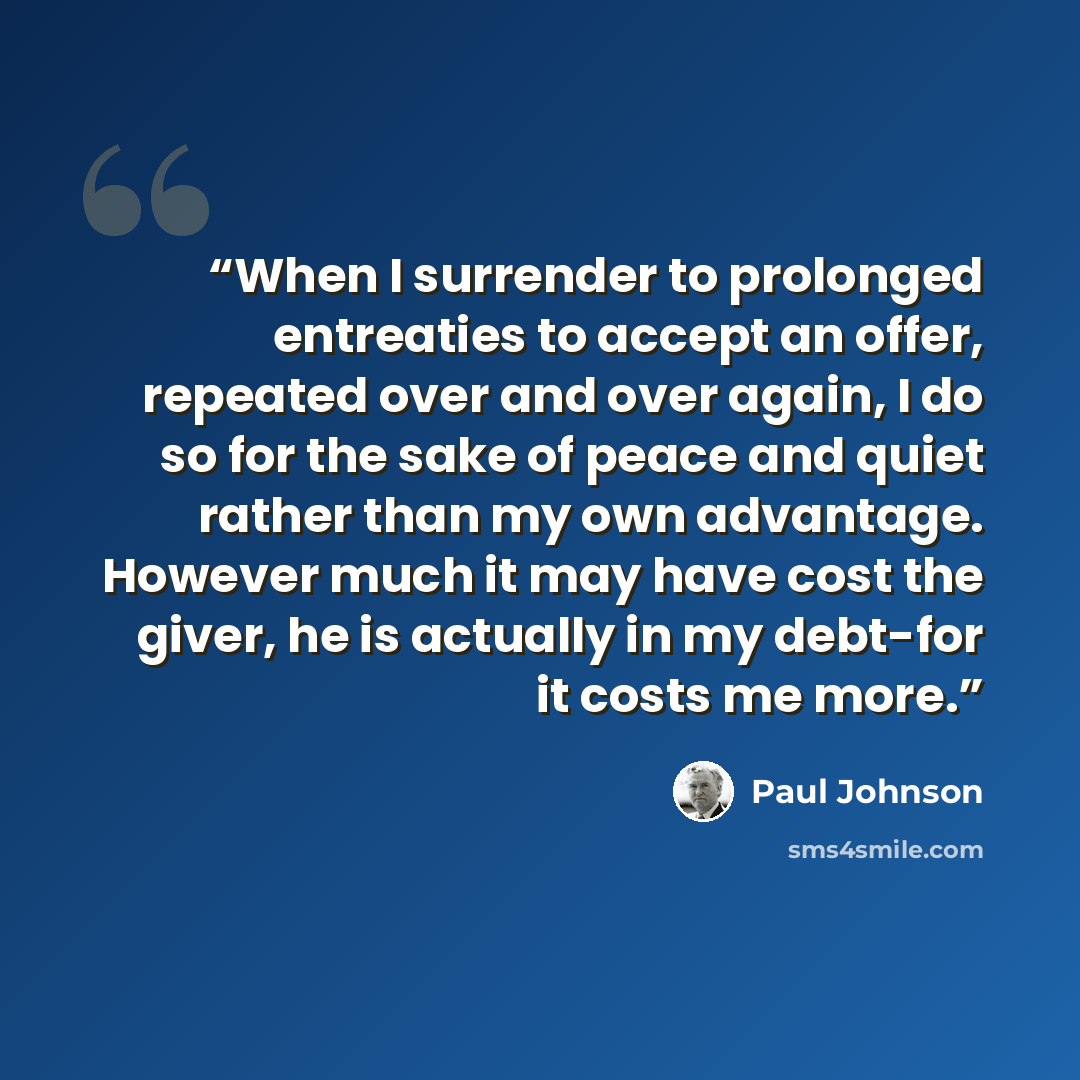 “When I surrender to prolonged entreaties to accept an offer, repeated over and over again, I do so for the sake of peace and quiet rather than my own advantage. However much it may have cost the giver, he is actually in my debt-for it costs me more.” quote by Paul Johnson