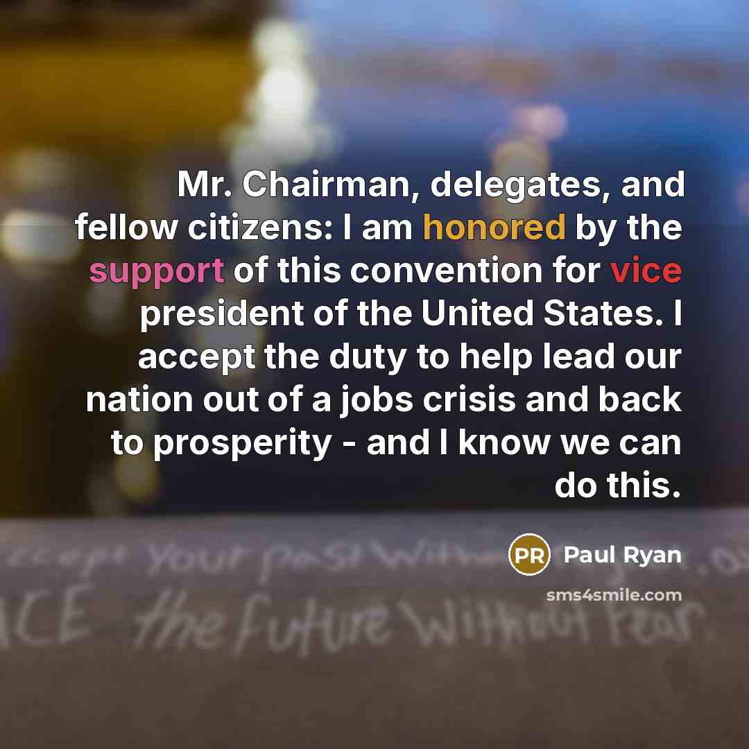 “Mr. Chairman, delegates, and fellow citizens: I am honored by the support of this convention for vice president of the United States. I accept the duty to help lead our nation out of a jobs crisis and back to prosperity - and I know we can do this.” quote by Paul Ryan