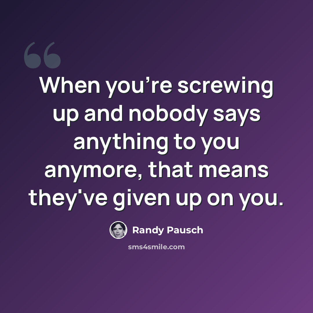 “When you're screwing up and nobody says anything to you anymore, that means they've given up on you.” quote by Randy Pausch