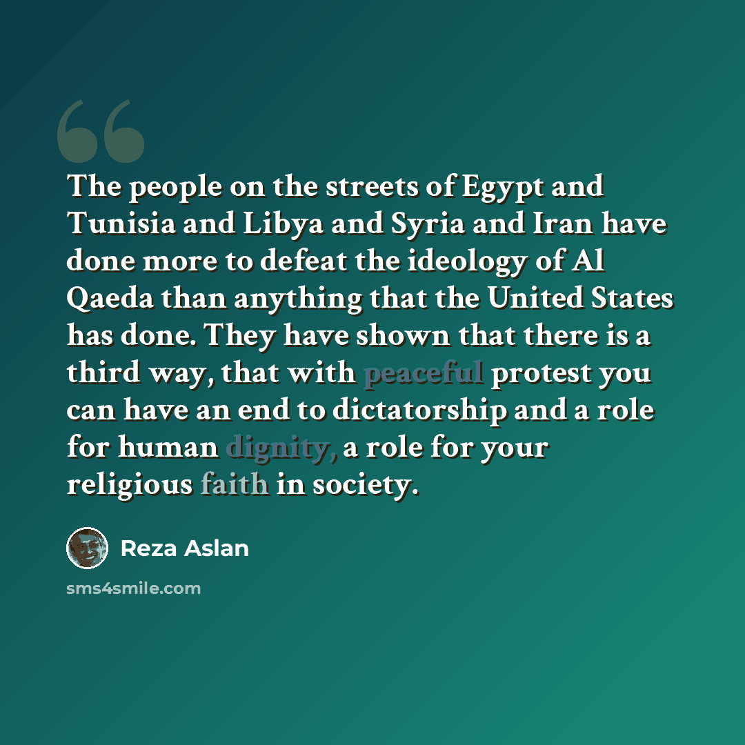 “The people on the streets of Egypt and Tunisia and Libya and Syria and Iran have done more to defeat the ideology of Al Qaeda than anything that the United States has done. They have shown that there is a third way, that with peaceful protest you can have an end to dictatorship and a role for…” quote by Reza Aslan