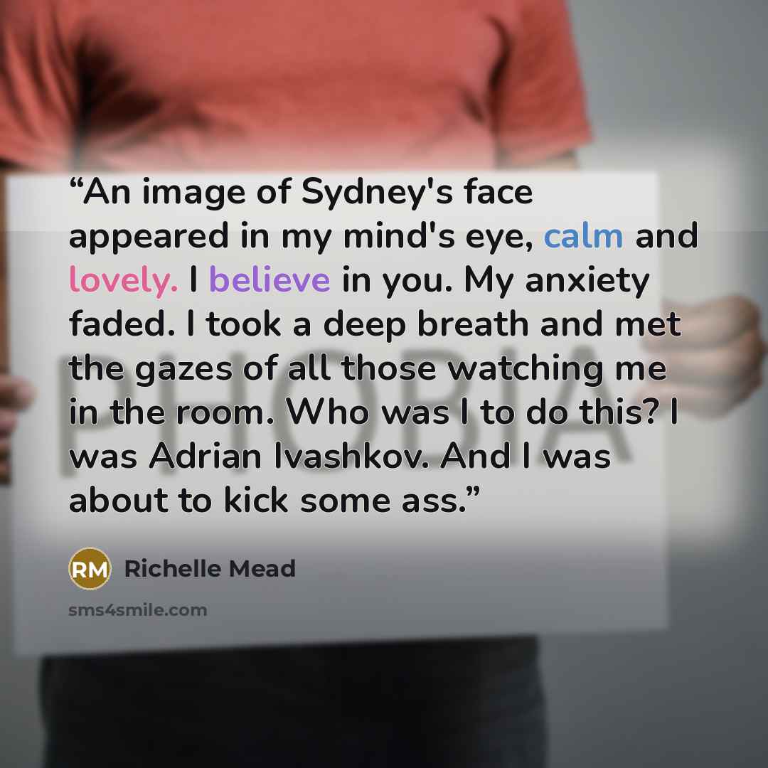 “An image of Sydney's face appeared in my mind's eye, calm and lovely. I believe in you. My anxiety faded. I took a deep breath and met the gazes of all those watching me in the room. Who was I to do this? I was Adrian Ivashkov. And I was about to kick some ass.” quote by Richelle Mead