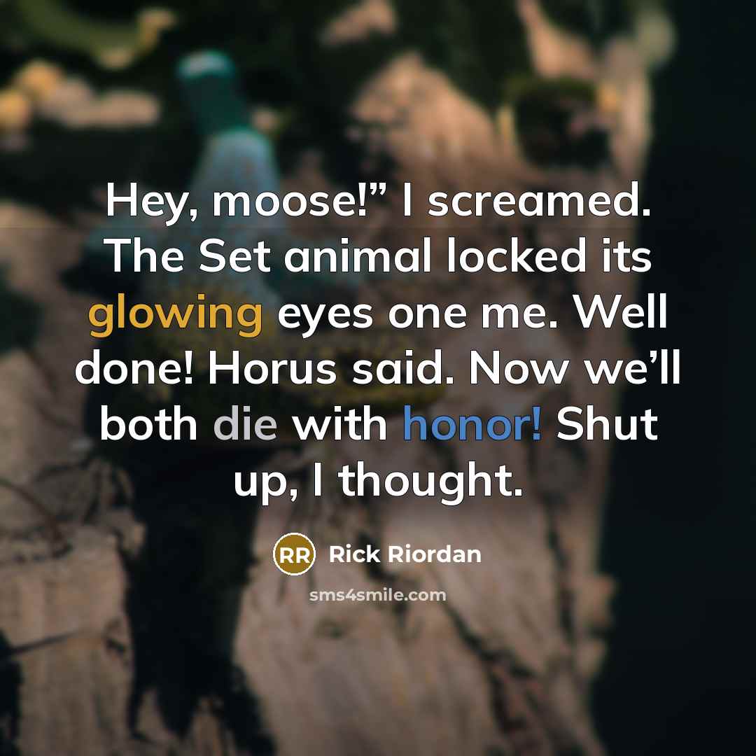 “Hey, moose!” I screamed. The Set animal locked its glowing eyes one me. Well done! Horus said. Now we’ll both die with honor! Shut up, I thought.” quote by Rick Riordan
