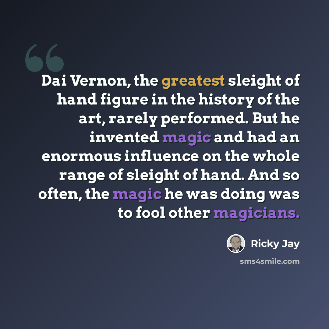 “Dai Vernon, the greatest sleight of hand figure in the history of the art, rarely performed. But he invented magic and had an enormous influence on the whole range of sleight of hand. And so often, the magic he was doing was to fool other magicians.” quote by Ricky Jay