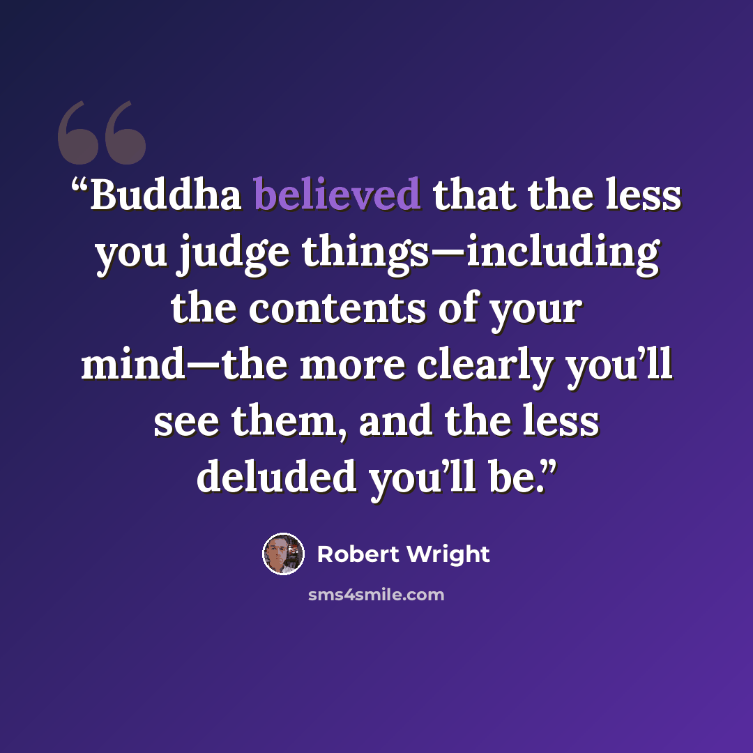 “Buddha believed that the less you judge things—including the contents of your mind—the more clearly you’ll see them, and the less deluded you’ll be.” quote by Robert Wright