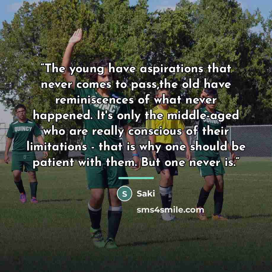 “The young have aspirations that never comes to pass,the old have reminiscences of what never happened. It's only the middle-aged who are really conscious of their limitations - that is why one should be patient with them. But one never is.” quote by Saki