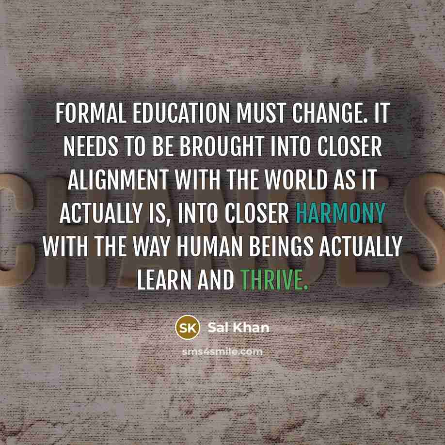 “Formal education must change. It needs to be brought into closer alignment with the world as it actually is, into closer harmony with the way human beings actually learn and thrive.” quote by Sal Khan