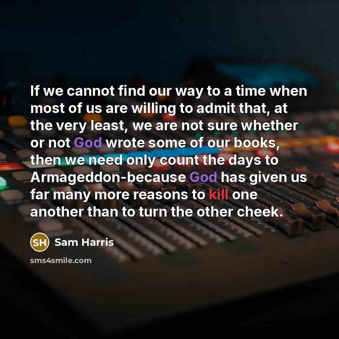 “If we cannot find our way to a time when most of us are willing to admit that, at the very least, we are not sure whether or not God wrote some of our books, then we need only count the days to Armageddon-because God has given us far many more reasons to kill one another than to turn the other…” quote by Sam Harris