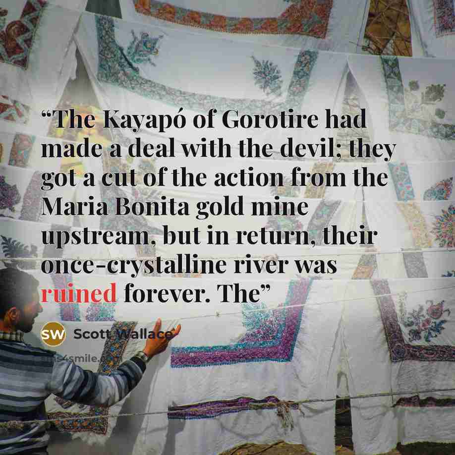 “The Kayapó of Gorotire had made a deal with the devil; they got a cut of the action from the Maria Bonita gold mine upstream, but in return, their once-crystalline river was ruined forever. The” quote by Scott Wallace