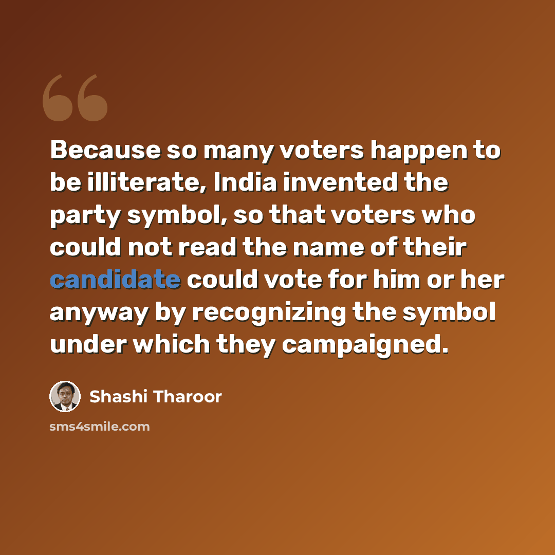 “Because so many voters happen to be illiterate, India invented the party symbol, so that voters who could not read the name of their candidate could vote for him or her anyway by recognizing the symbol under which they campaigned.” quote by Shashi Tharoor