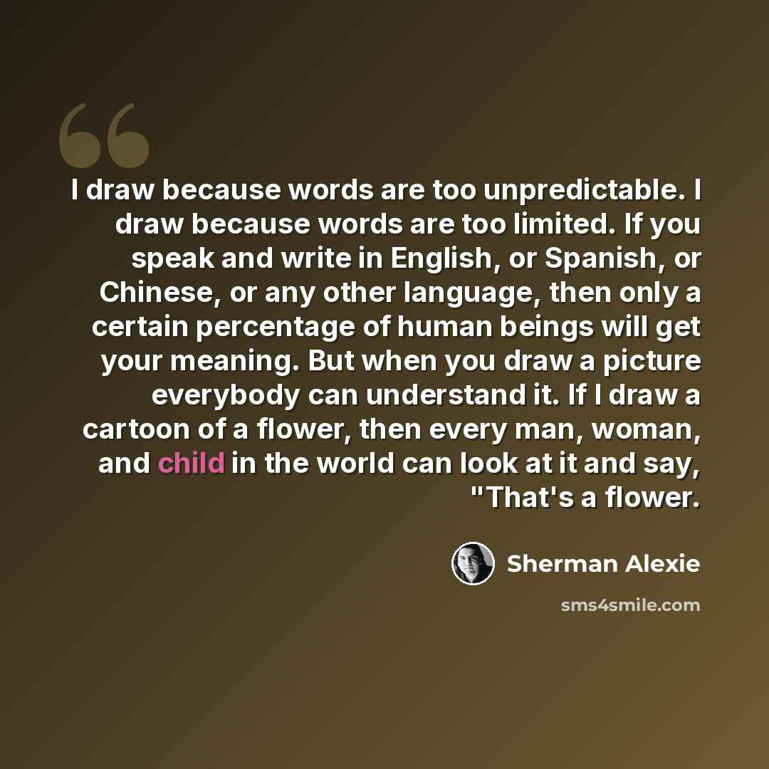 “I draw because words are too unpredictable. I draw because words are too limited. If you speak and write in English, or Spanish, or Chinese, or any other language, then only a certain percentage of human beings will get your meaning. But when you draw a picture everybody can understand it. If I…” quote by Sherman Alexie
