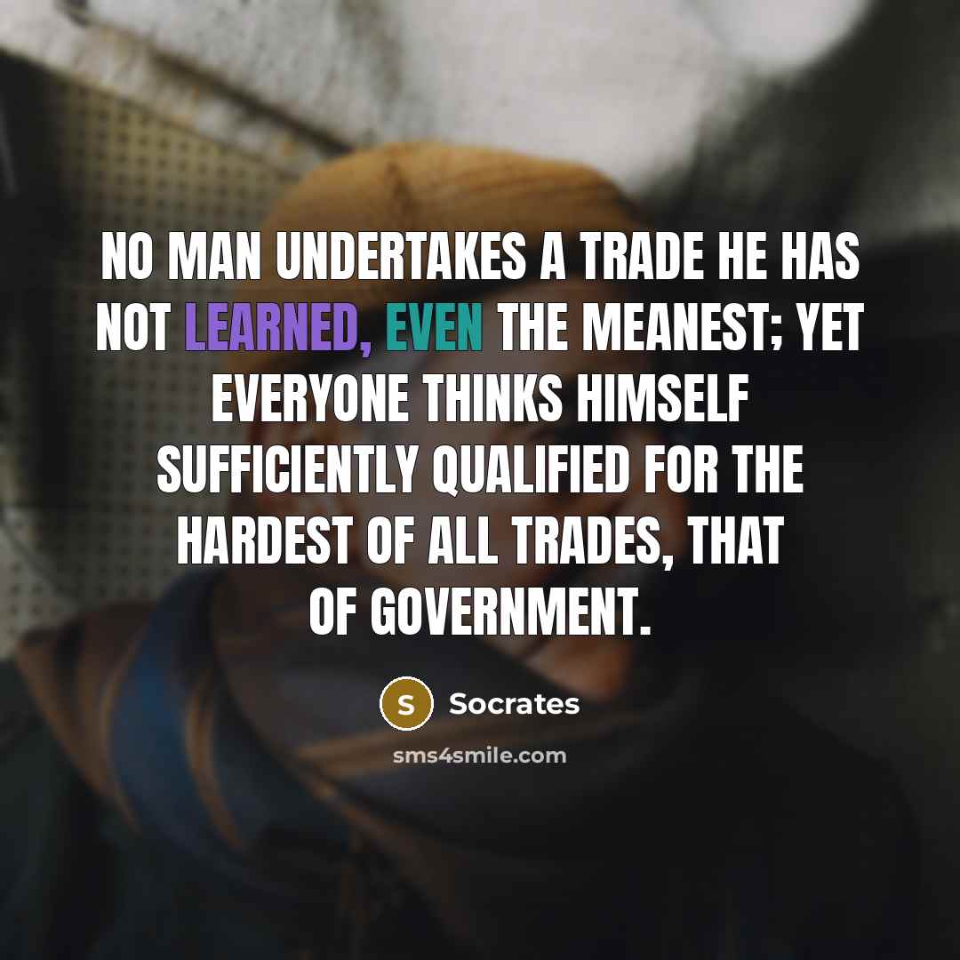 “No man undertakes a trade he has not learned, even the meanest; yet everyone thinks himself sufficiently qualified for the hardest of all trades, that of government.” quote by Socrates