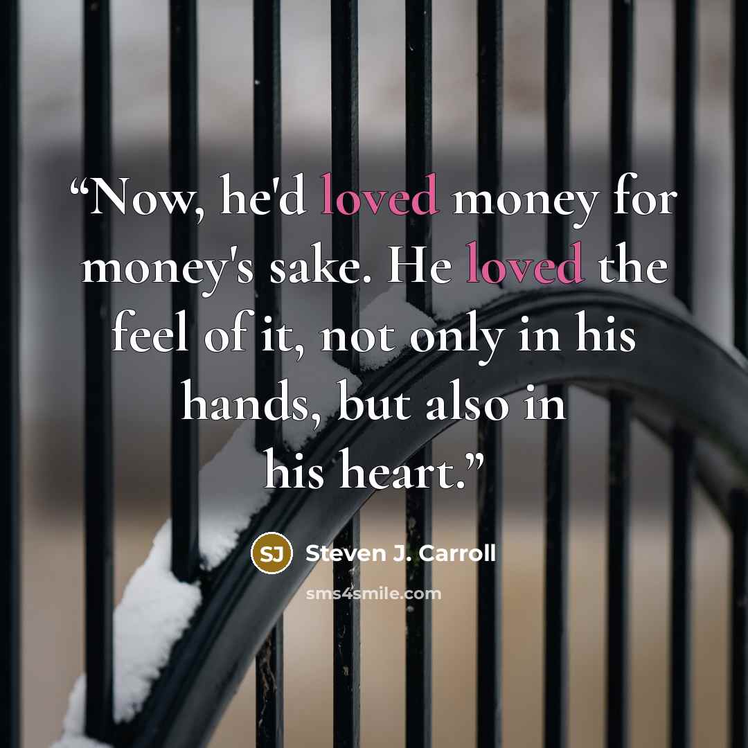 “Now, he'd loved money for money's sake. He loved the feel of it, not only in his hands, but also in his heart.” quote by Steven J. Carroll