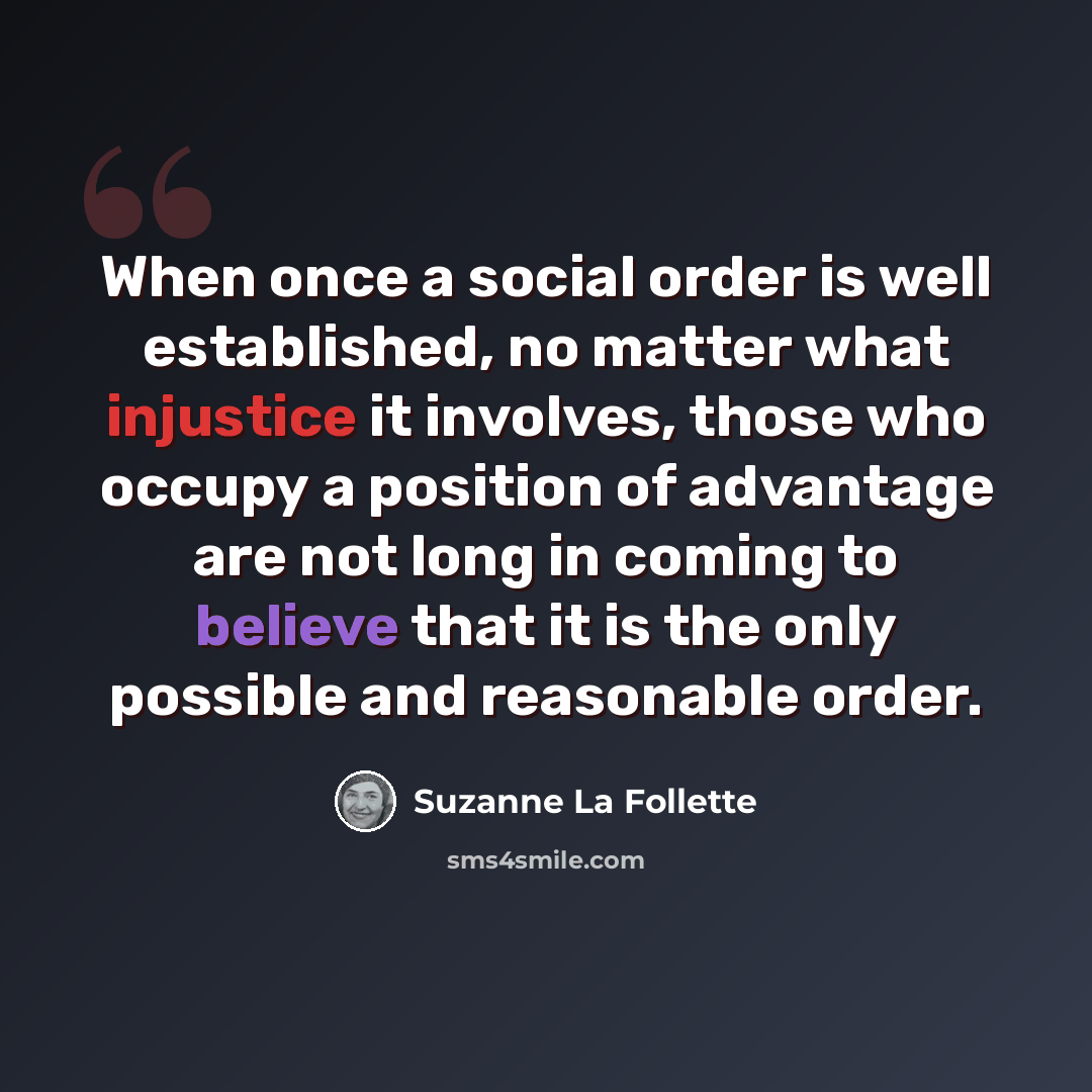 “When once a social order is well established, no matter what injustice it involves, those who occupy a position of advantage are not long in coming to believe that it is the only possible and reasonable order.” quote by Suzanne La Follette