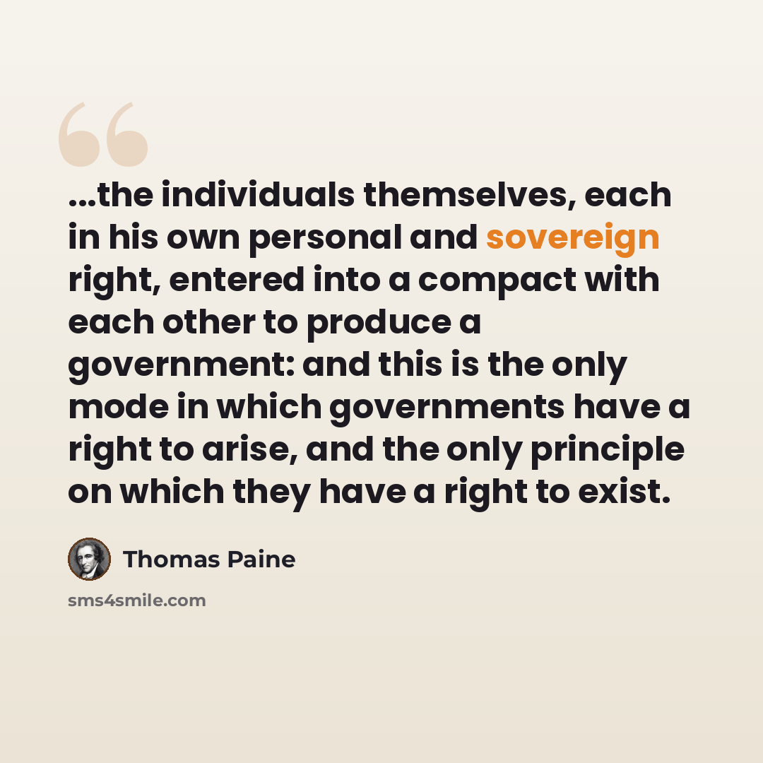 “...the individuals themselves, each in his own personal and sovereign right, entered into a compact with each other to produce a government: and this is the only mode in which governments have a right to arise, and the only principle on which they have a right to exist.” quote by Thomas Paine
