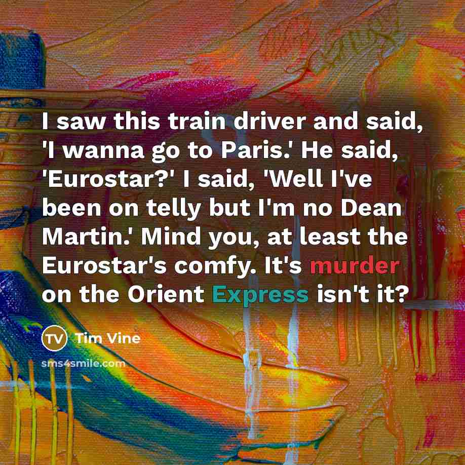 “I saw this train driver and said, 'I wanna go to Paris.' He said, 'Eurostar?' I said, 'Well I've been on telly but I'm no Dean Martin.' Mind you, at least the Eurostar's comfy. It's murder on the Orient Express isn't it?” quote by Tim Vine
