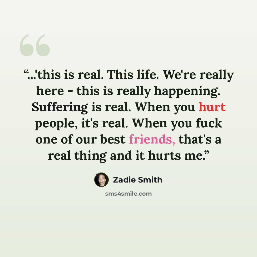 “...'this is real. This life. We're really here - this is really happening. Suffering is real. When you hurt people, it's real. When you fuck one of our best friends, that's a real thing and it hurts me.” quote by Zadie Smith