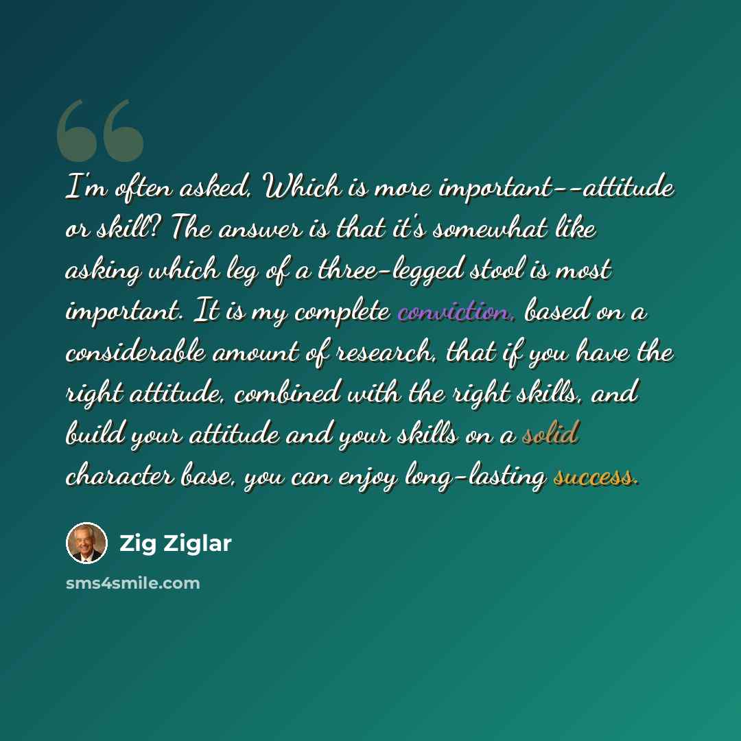 “I'm often asked, Which is more important--attitude or skill? The answer is that it's somewhat like asking which leg of a three-legged stool is most important. It is my complete conviction, based on a considerable amount of research, that if you have the right attitude, combined with the right…” quote by Zig Ziglar