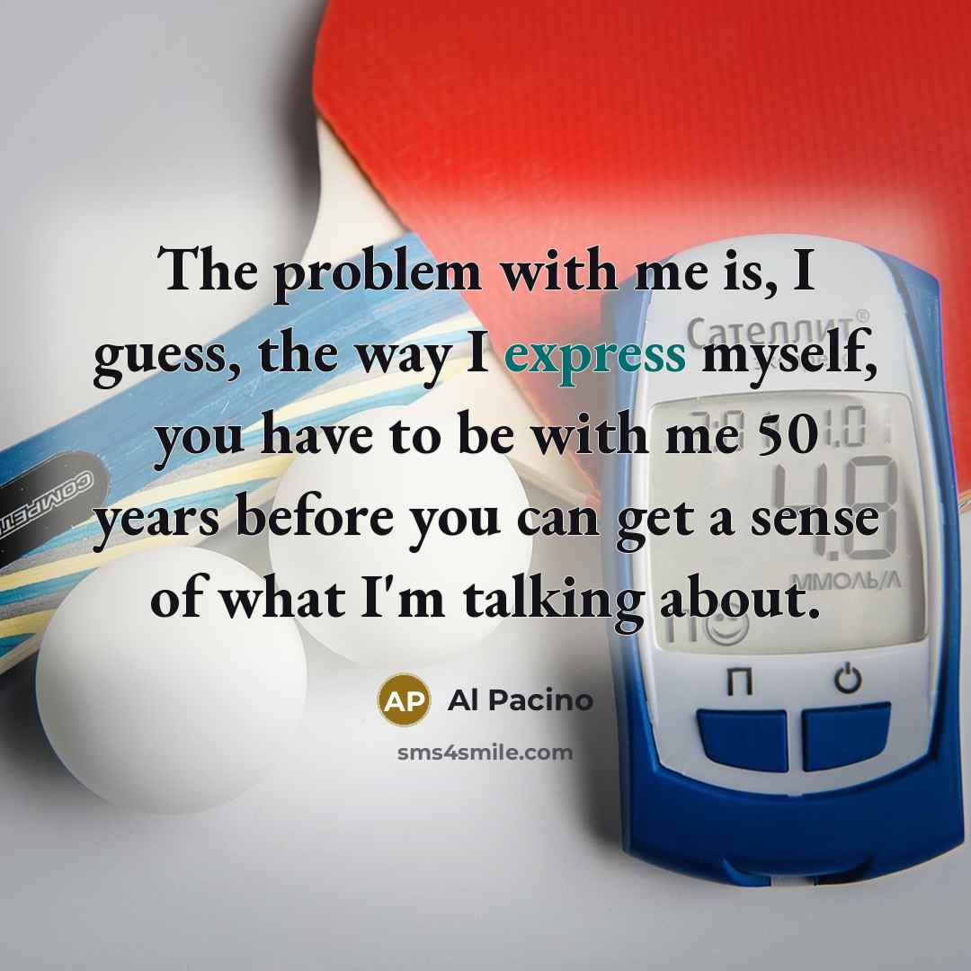 “The problem with me is, I guess, the way I express myself, you have to be with me 50 years before you can get a sense of what I'm talking about.” quote by Al Pacino