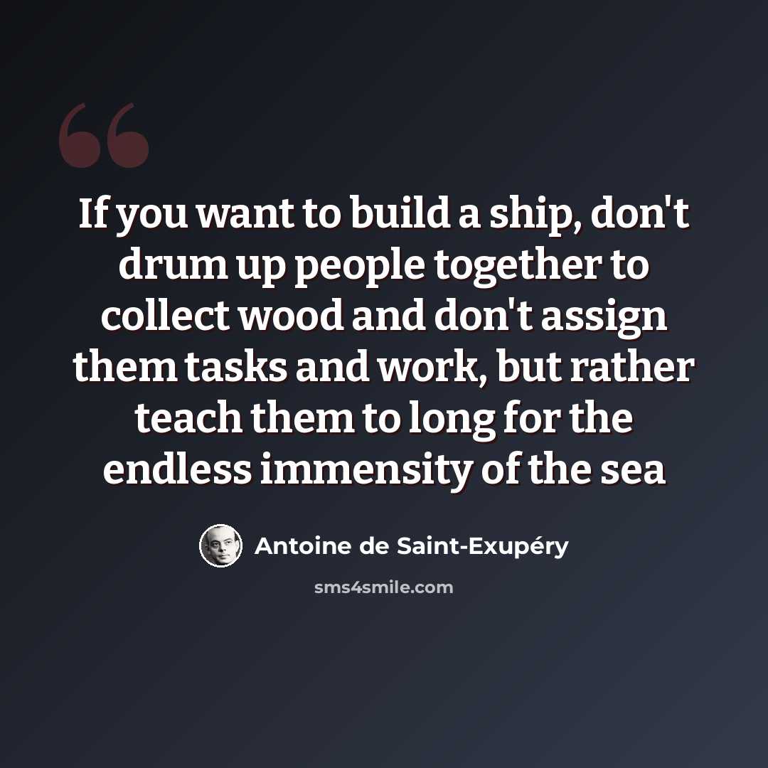 “If you want to build a ship, don't drum up people together to collect wood and don't assign them tasks and work, but rather teach them to long for the endless immensity of the sea” quote by Antoine De Saint-Exupery