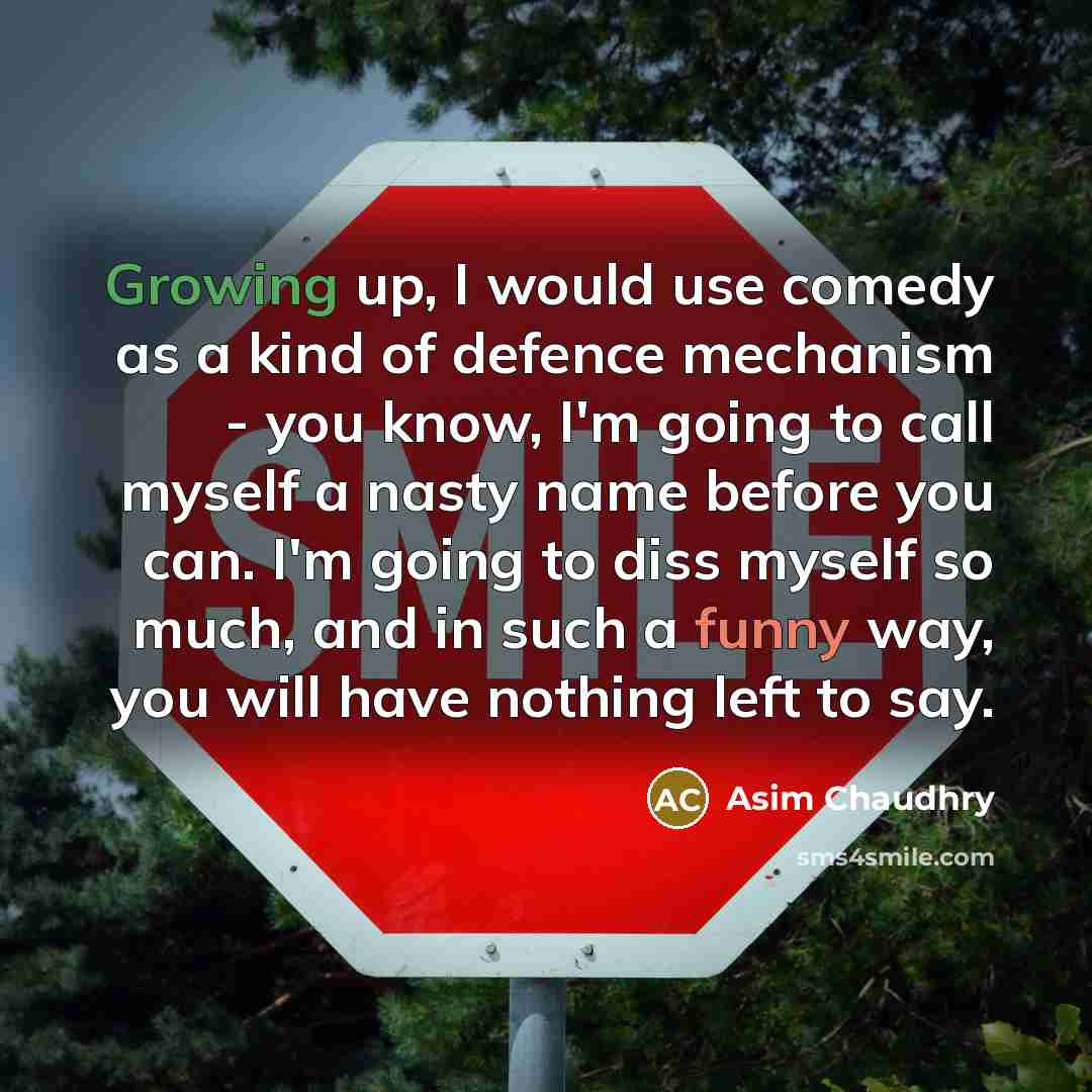 “Growing up, I would use comedy as a kind of defence mechanism - you know, I'm going to call myself a nasty name before you can. I'm going to diss myself so much, and in such a funny way, you will have nothing left to say.” quote by Asim Chaudhry