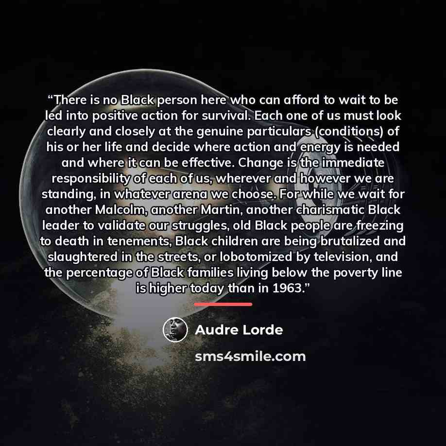 “There is no Black person here who can afford to wait to be led into positive action for survival. Each one of us must look clearly and closely at the genuine particulars (conditions) of his or her life and decide where action and energy is needed and where it can be effective. Change is the…” quote by Audre Lorde