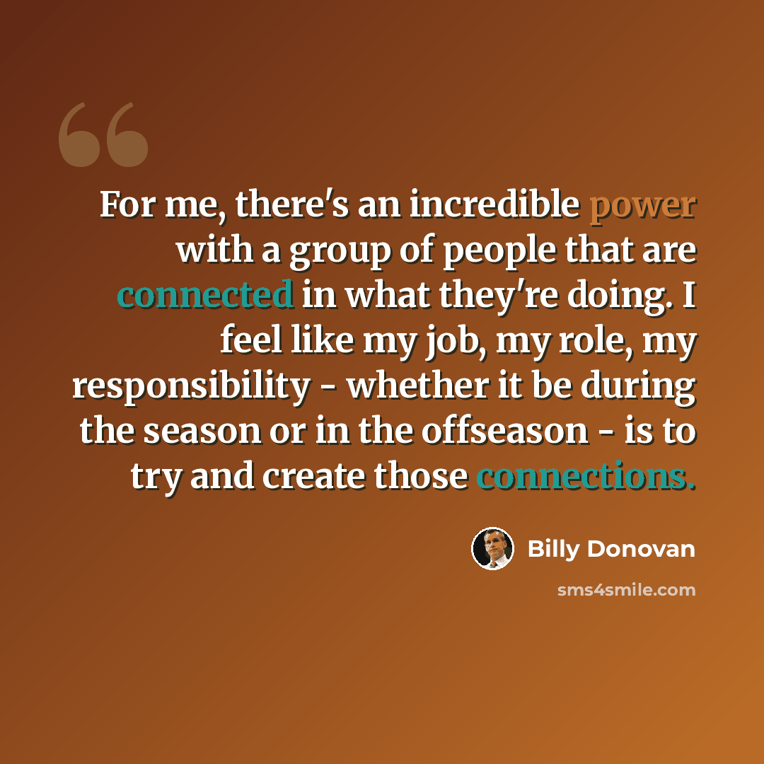 “For me, there's an incredible power with a group of people that are connected in what they're doing. I feel like my job, my role, my responsibility - whether it be during the season or in the offseason - is to try and create those connections.” quote by Billy Donovan
