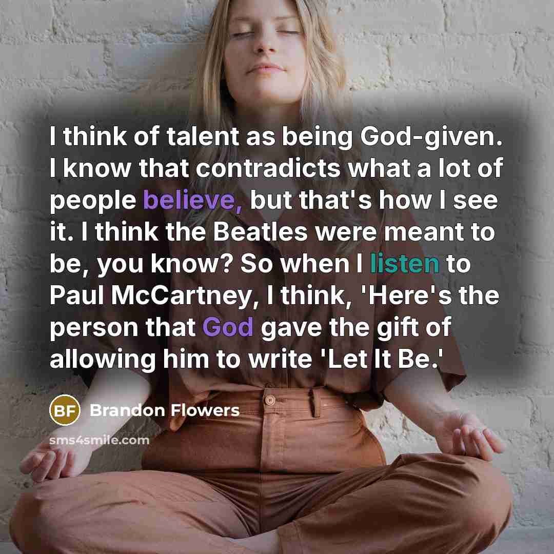 “I think of talent as being God-given. I know that contradicts what a lot of people believe, but that's how I see it. I think the Beatles were meant to be, you know? So when I listen to Paul McCartney, I think, 'Here's the person that God gave the gift of allowing him to write 'Let It Be.'” quote by Brandon Flowers
