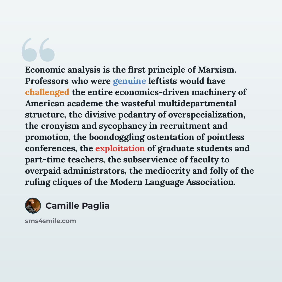 “Economic analysis is the first principle of Marxism. Professors who were genuine leftists would have challenged the entire economics-driven machinery of American academe the wasteful multidepartmental structure, the divisive pedantry of overspecialization, the cronyism and sycophancy in…” quote by Camille Paglia
