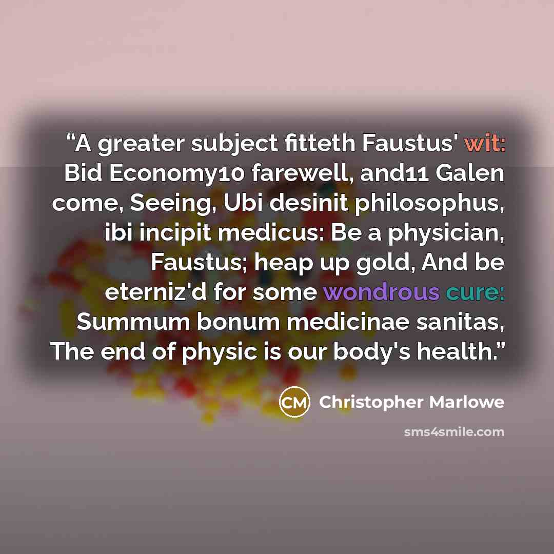 “A greater subject fitteth Faustus' wit: Bid Economy10 farewell, and11 Galen come, Seeing, Ubi desinit philosophus, ibi incipit medicus: Be a physician, Faustus; heap up gold, And be eterniz'd for some wondrous cure: Summum bonum medicinae sanitas, The end of physic is our body's health.” quote by Christopher Marlowe
