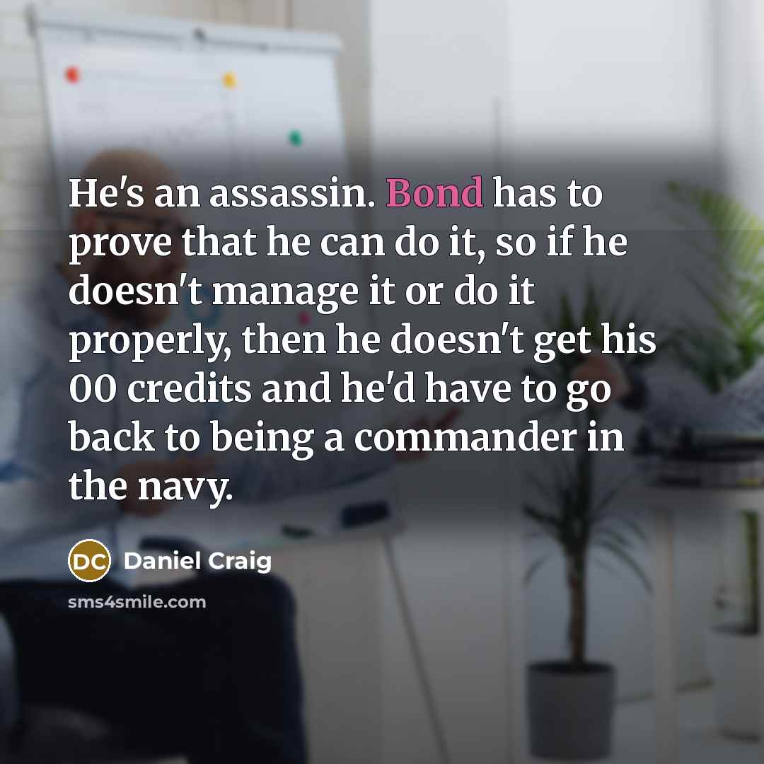 “He's an assassin. Bond has to prove that he can do it, so if he doesn't manage it or do it properly, then he doesn't get his 00 credits and he'd have to go back to being a commander in the navy.” quote by Daniel Craig